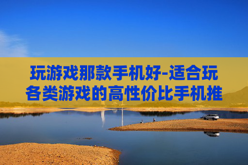 玩游戏那款手机好-适合玩各类游戏的高性价比手机推荐 玩游戏那款手机好-适合玩各类游戏的高性价比手机推荐