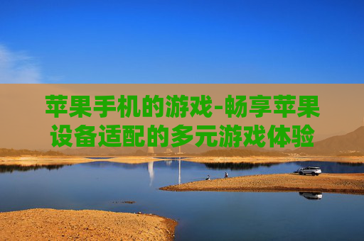 苹果手机的游戏-畅享苹果设备适配的多元游戏体验