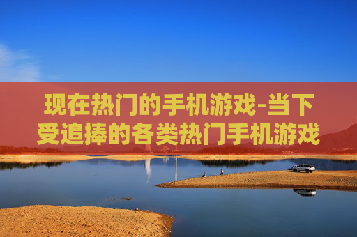 现在热门的手机游戏-当下受追捧的各类热门手机游戏