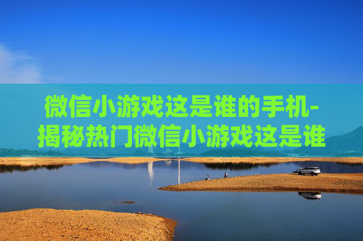 微信小游戏这是谁的手机-揭秘热门微信小游戏这是谁的手机玩法