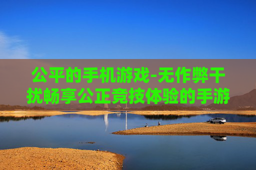 公平的手机游戏-无作弊干扰畅享公正竞技体验的手游