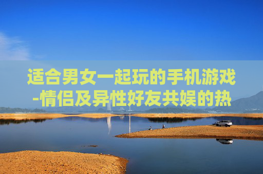 适合男女一起玩的手机游戏-情侣及异性好友共娱的热门手游推荐