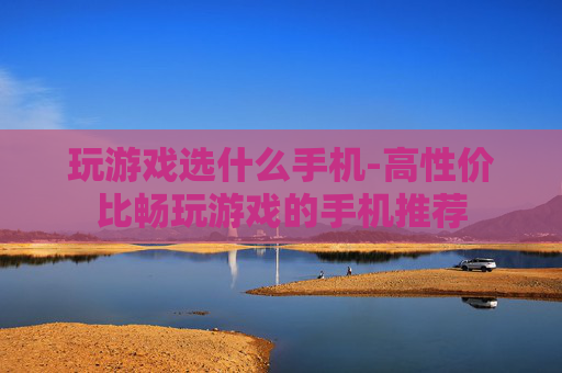玩游戏选什么手机-高性价比畅玩游戏的手机推荐