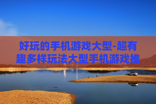 好玩的手机游戏大型-超有趣多样玩法大型手机游戏推荐