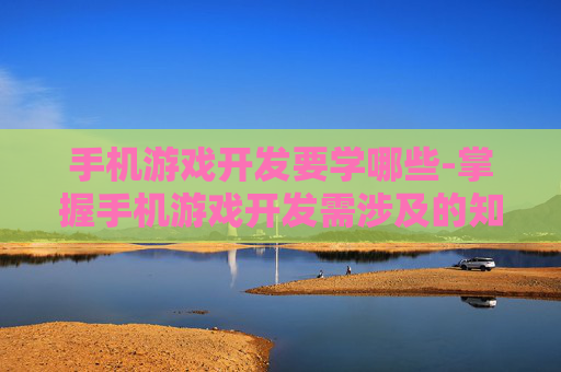 手机游戏开发要学哪些-掌握手机游戏开发需涉及的知识技能