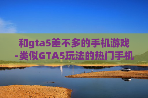 和gta5差不多的手机游戏-类似GTA5玩法的热门手机游戏推荐