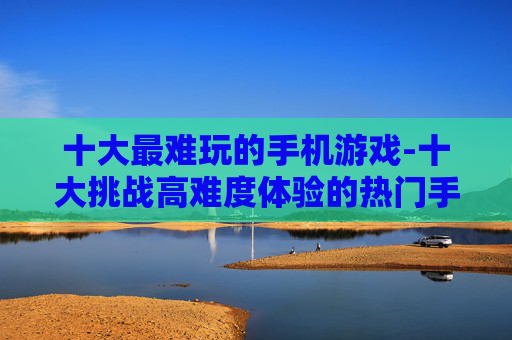 十大最难玩的手机游戏-十大挑战高难度体验的热门手机游戏