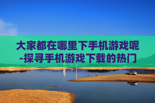 大家都在哪里下手机游戏呢-探寻手机游戏下载的热门去处