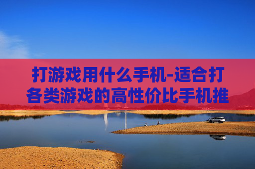 打游戏用什么手机-适合打各类游戏的高性价比手机推荐 打游戏用什么手机-适合打各类游戏的高性价比手机推荐