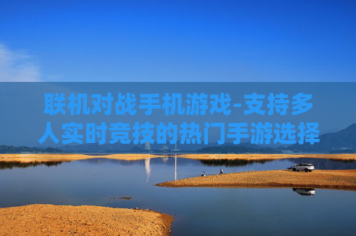 联机对战手机游戏-支持多人实时竞技的热门手游选择 联机对战手机游戏-支持多人实时竞技的热门手游选择