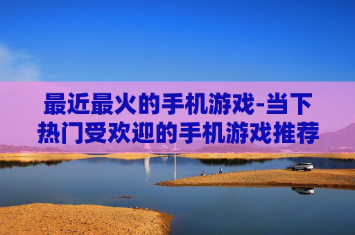 最近最火的手机游戏-当下热门受欢迎的手机游戏推荐