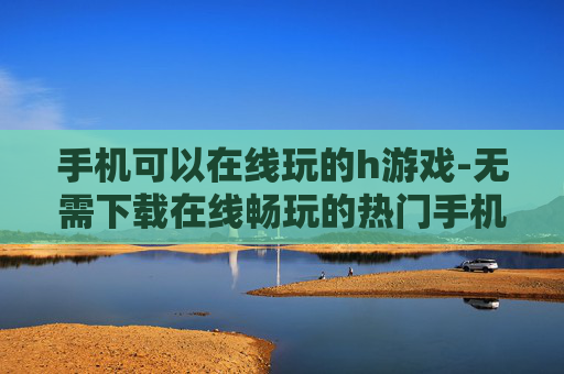 手机可以在线玩的h游戏-无需下载在线畅玩的热门手机成人游戏