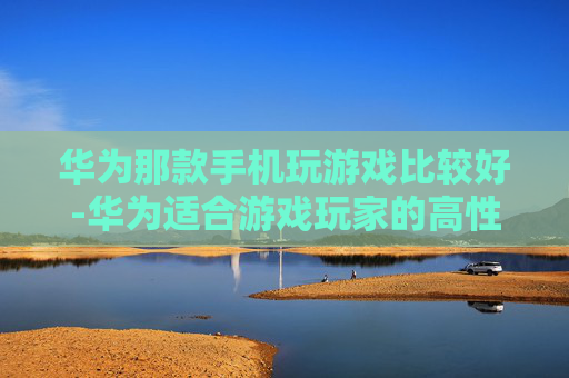 华为那款手机玩游戏比较好-华为适合游戏玩家的高性价比机型推荐