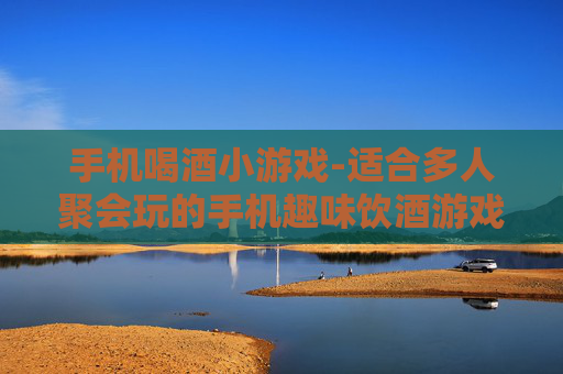 手机喝酒小游戏-适合多人聚会玩的手机趣味饮酒游戏