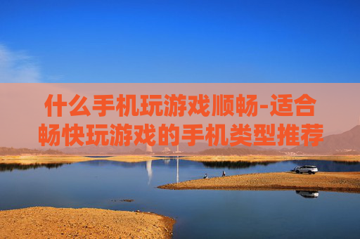 什么手机玩游戏顺畅-适合畅快玩游戏的手机类型推荐