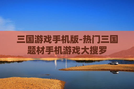 三国游戏手机版-热门三国题材手机游戏大搜罗