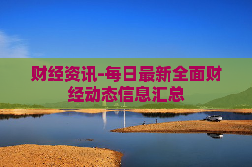 财经资讯-每日最新全面财经动态信息汇总