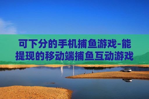 可下分的手机捕鱼游戏-能提现的移动端捕鱼互动游戏