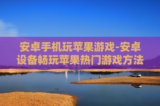 安卓手机玩苹果游戏-安卓设备畅玩苹果热门游戏方法揭秘