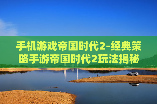 手机游戏帝国时代2-经典策略手游帝国时代2玩法揭秘