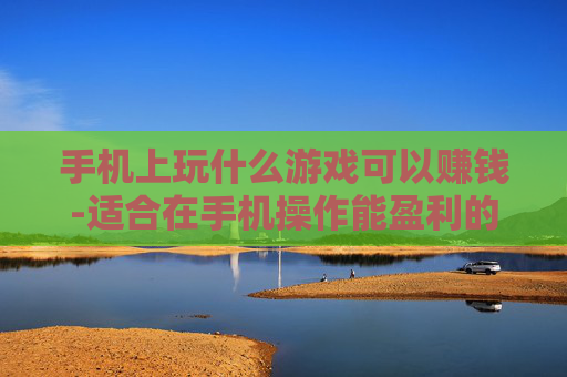 手机上玩什么游戏可以赚钱-适合在手机操作能盈利的游戏推荐