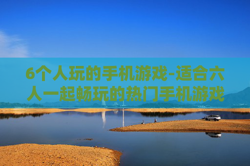 6个人玩的手机游戏-适合六人一起畅玩的热门手机游戏