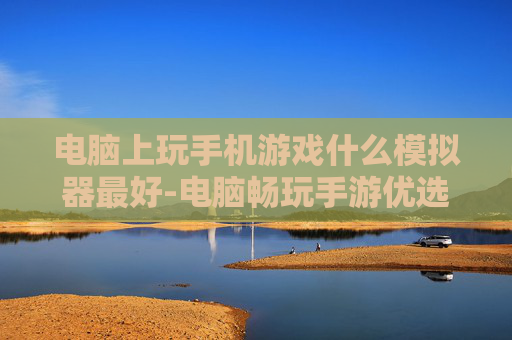电脑上玩手机游戏什么模拟器最好-电脑畅玩手游优选的顶尖模拟器推荐