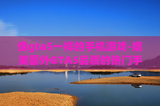 像gta5一样的手机游戏-媲美国外GTA5品质的热门手游推荐