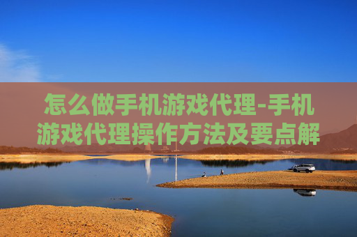怎么做手机游戏代理-手机游戏代理操作方法及要点解析
