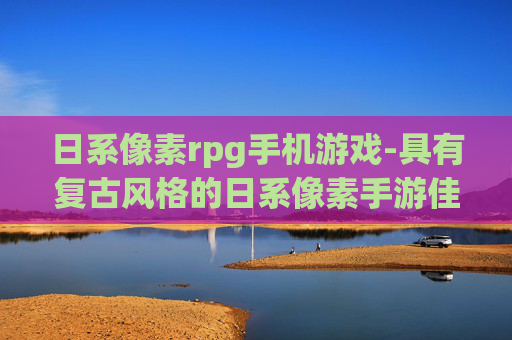 日系像素rpg手机游戏-具有复古风格的日系像素手游佳作