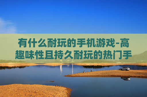 有什么耐玩的手机游戏-高趣味性且持久耐玩的热门手游推荐