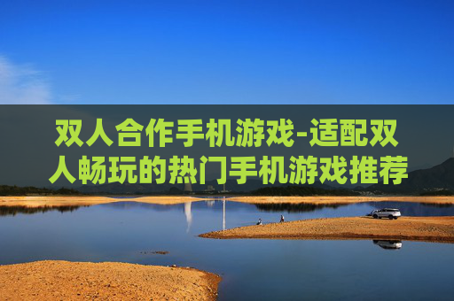 双人合作手机游戏-适配双人畅玩的热门手机游戏推荐