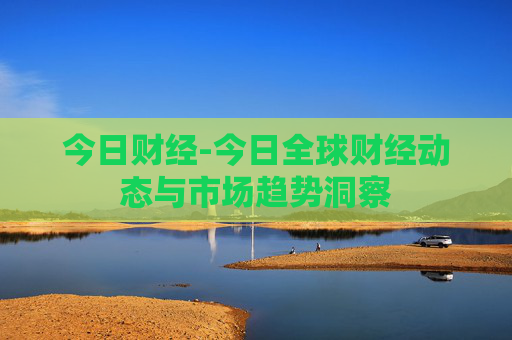 今日财经-今日全球财经动态与市场趋势洞察