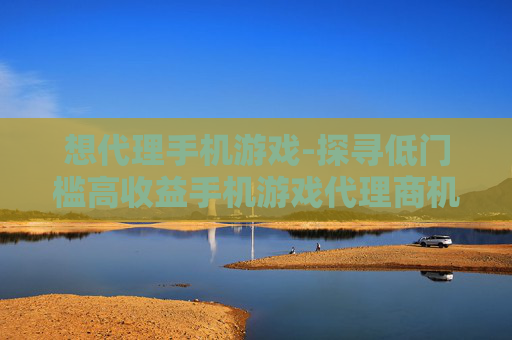 想代理手机游戏-探寻低门槛高收益手机游戏代理商机