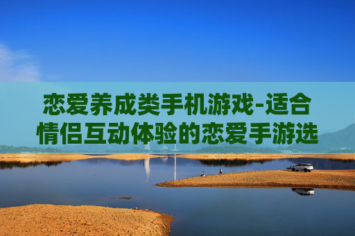 恋爱养成类手机游戏-适合情侣互动体验的恋爱手游选择