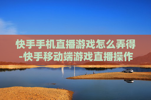 快手手机直播游戏怎么弄得-快手移动端游戏直播操作方法指南
