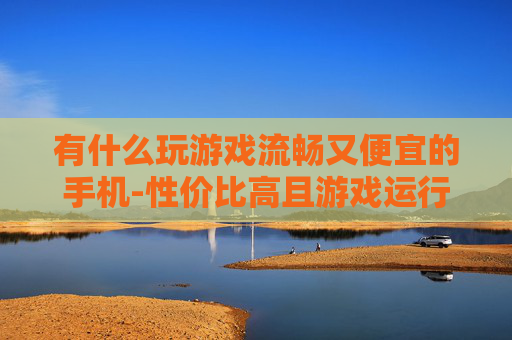 有什么玩游戏流畅又便宜的手机-性价比高且游戏运行顺畅的手机推荐