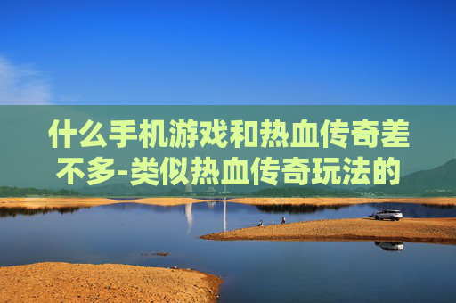 什么手机游戏和热血传奇差不多-类似热血传奇玩法的热门手机游戏推荐