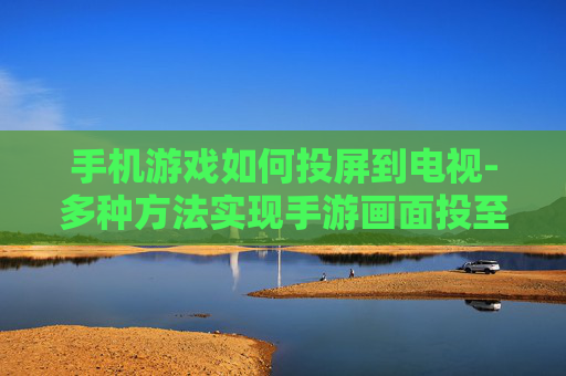 手机游戏如何投屏到电视-多种方法实现手游画面投至电视屏幕