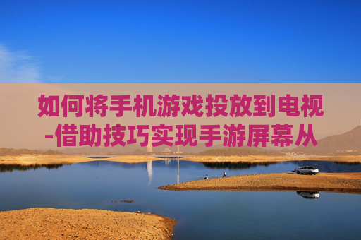 如何将手机游戏投放到电视-借助技巧实现手游屏幕从手机转电视