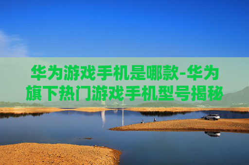 华为游戏手机是哪款-华为旗下热门游戏手机型号揭秘