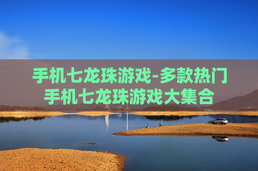 手机七龙珠游戏-多款热门手机七龙珠游戏大集合