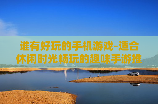谁有好玩的手机游戏-适合休闲时光畅玩的趣味手游推荐