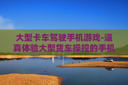大型卡车驾驶手机游戏-逼真体验大型货车操控的手机游戏