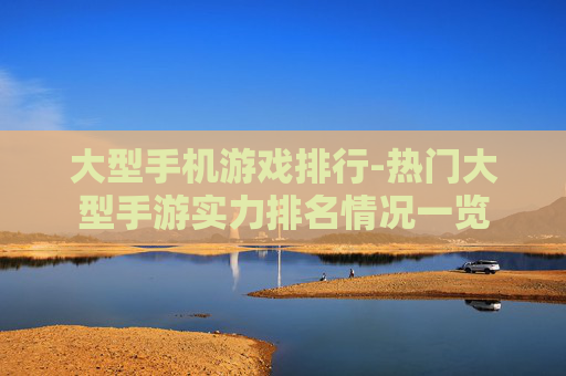 大型手机游戏排行-热门大型手游实力排名情况一览