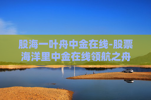 股海一叶舟中金在线-股票海洋里中金在线领航之舟
