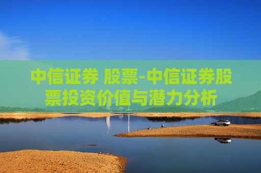 中信证券 股票-中信证券股票投资价值与潜力分析