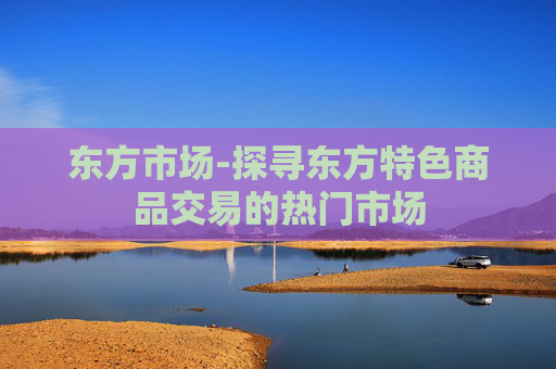 东方市场-探寻东方特色商品交易的热门市场