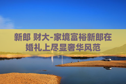 新郎 财大-家境富裕新郎在婚礼上尽显奢华风范