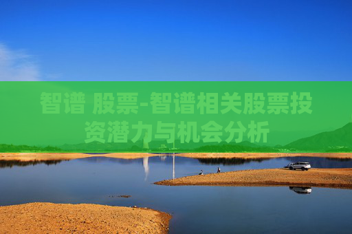 智谱 股票-智谱相关股票投资潜力与机会分析